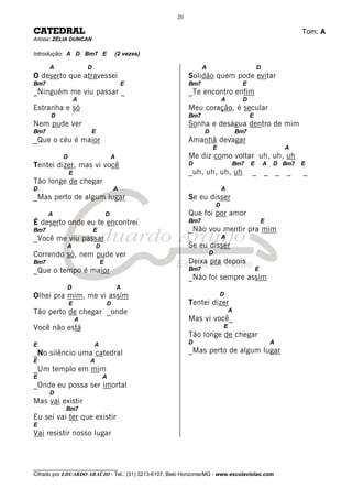 ________________________________
Cifrado por EDUARDO ARAÚJO - Tel.: (31) 3213-6107, Belo Horizonte/MG - www.escolaviolao.com
20
CATEDRAL Tom: A
Artista: ZÉLIA DUNCAN
Introdução: A D Bm7 E (2 vezes)
A D
O deserto que atravessei
Bm7 E
_Ninguém me viu passar _
A
Estranha e só
D
Nem pude ver
Bm7 E
_Que o céu é maior
D A
Tentei dizer, mas vi você
E
Tão longe de chegar
D A
_Mas perto de algum lugar
A D
É deserto onde eu te encontrei
Bm7 E
_Você me viu passar
A D
Correndo só, nem pude ver
Bm7 E
_Que o tempo é maior
D A
Olhei pra mim, me vi assim
E D
Tão perto de chegar _onde
A
Você não está
E A
_No silêncio uma catedral
E A
_Um templo em mim
E A
_Onde eu possa ser imortal
D
Mas vai existir
Bm7
Eu sei vai ter que existir
E
Vai resistir nosso lugar
A D
Solidão quem pode evitar
Bm7 E
_Te encontro enfim
A D
Meu coração, é secular
Bm7 E
Sonha e deságua dentro de mim
D Bm7
Amanhã devagar
E A
Me diz como voltar uh, uh, uh
D Bm7 E A D Bm7 E
_uh, uh, uh, uh _ _ _ _ _
A
Se eu disser
D
Que foi por amor
Bm7 E
_Não vou mentir pra mim
A
Se eu disser
D
Deixa pra depois
Bm7 E
_Não foi sempre assim
D
Tentei dizer
A
Mas vi você_
E
Tão longe de chegar
D A
_Mas perto de algum lugar
 