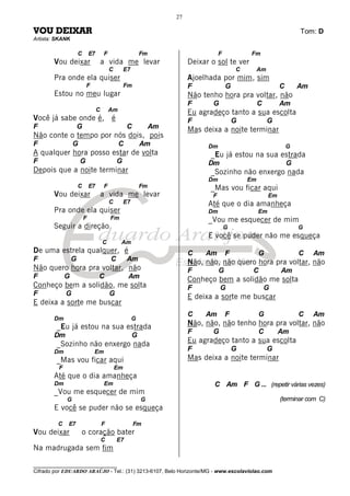 ________________________________
Cifrado por EDUARDO ARAÚJO - Tel.: (31) 3213-6107, Belo Horizonte/MG - www.escolaviolao.com
27
VOU DEIXAR Tom: D
Artista: SKANK
C E7 F Fm
Vou deixar a vida me levar
C E7
Pra onde ela quiser
F Fm
Estou no meu lugar
C Am
Você já sabe onde é, é
F G C Am
Não conte o tempo por nós dois, pois
F G C Am
A qualquer hora posso estar de volta
F G G
Depois que a noite terminar
C E7 F Fm
Vou deixar a vida me levar
C E7
Pra onde ela quiser
F Fm
Seguir a direção
C Am
De uma estrela qualquer, é
F G C Am
Não quero hora pra voltar, não
F G C Am
Conheço bem a solidão, me solta
F G G
E deixa a sorte me buscar
Dm G
_Eu já estou na sua estrada
Dm G
_Sozinho não enxergo nada
Dm Em
_Mas vou ficar aqui
F Em
Até que o dia amanheça
Dm Em
_Vou me esquecer de mim
G G
E você se puder não se esqueça
C E7 F Fm
Vou deixar o coração bater
C E7
Na madrugada sem fim
F Fm
Deixar o sol te ver
C Am
Ajoelhada por mim, sim
F G C Am
Não tenho hora pra voltar, não
F G C Am
Eu agradeço tanto a sua escolta
F G G
Mas deixa a noite terminar
Dm G
_Eu já estou na sua estrada
Dm G
_Sozinho não enxergo nada
Dm Em
_Mas vou ficar aqui
F Em
Até que o dia amanheça
Dm Em
_Vou me esquecer de mim
G G
E você se puder não me esqueça
C Am F G C Am
Não, não, não quero hora pra voltar, não
F G C Am
Conheço bem a solidão me solta
F G G
E deixa a sorte me buscar
C Am F G C Am
Não, não, não tenho hora pra voltar, não
F G C Am
Eu agradeço tanto a sua escolta
F G G
Mas deixa a noite terminar
C Am F G ... (repetir várias vezes)
(terminar com C)
 