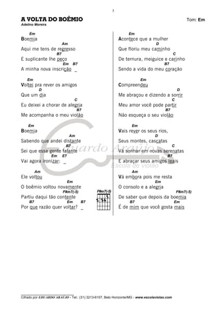 ________________________________
Cifrado por EDUARDO ARAÚJO - Tel.: (31) 3213-6107, Belo Horizonte/MG - www.escolaviolao.com
3
A VOLTA DO BOÊMIO Tom: Em
Adelino Moreira
Em
Boemia
Am
Aqui me tens de regresso
B7
E suplicante lhe peço
Em B7
A minha nova inscrição _
Em
Voltei pra rever os amigos
D
Que um dia
C
Eu deixei a chorar de alegria
B7
Me acompanha o meu violão
Em
Boemia
Am
Sabendo que andei distante
B7
Sei que essa gente falante
Em E7
Vai agora ironizar: _
Am
Ele voltou
Em
O boêmio voltou novamente
F#m7(-5)
Partiu daqui tão contente
B7 Em B7
Por que razão quer voltar? _
Em
Acontece que a mulher
D
Que floriu meu caminho
C
De ternura, meiguice e carinho
B7
Sendo a vida do meu coração
Em
Compreendeu
D
Me abraçou e dizendo a sorrir
C
Meu amor você pode partir
B7
Não esqueça o seu violão
Em
Vais rever os seus rios,
D
Seus montes, cascatas
C
Vá sonhar em novas serenatas
B7
E abraçar seus amigos leais
Am
Vá embora pois me resta
Em
O consolo e a alegria
F#m7(-5)
De saber que depois da boemia
B7 Em
É de mim que você gosta mais
 