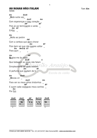 ________________________________
Cifrado por EDUARDO ARAÚJO - Tel.: (31) 3213-6107, Belo Horizonte/MG - www.escolaviolao.com
4
AS ROSAS NÃO FALAM Tom: Em
Cartola
Em Em/D
_Bate outra vez_
Am/C Am
Com esperanças o meu coração _
A#º B7
Pois já vai terminando o verão _
Em B7
Enfim _
Em
_Volto ao jardim
F#7
Com a certeza que devo chorar
Am B7
Pois bem sei que não queres voltar _
Em Bm7(-5) E7
Para mim _ _
Am A#º
Queixo-me às rosas _
Em/B C
Que bobagem as rosas não falam _
F#7
Simplesmente as rosas exalam
Am B7
O perfume que roubam de ti _
Em Em/D
_Devias vir _
Am/C Am
Para ver os meus olhos tristonhos _
A#º B7
E quem sabe sonhavas meus sonhos _
Em
Por fim
 