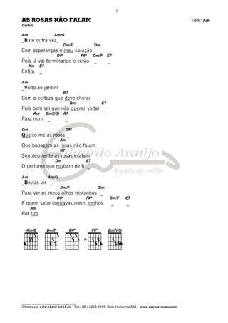 ________________________________
Cifrado por EDUARDO ARAÚJO - Tel.: (31) 3213-6107, Belo Horizonte/MG - www.escolaviolao.com
5
AS ROSAS NÃO FALAM Tom: Am
Cartola
Am Am/G
_Bate outra vez_
Dm/F Dm
Com esperanças o meu coração _
D#º F#º Dm/F E7
Pois já vai terminando o verão _ _
Am E7
Enfim _
Am
_Volto ao jardim
B7
Com a certeza que devo chorar
Dm E7
Pois bem sei que não queres voltar _
Am Em7(-5) A7
Para mim _ _
Dm D#º
Queixo-me às rosas _
Am
Que bobagem as rosas não falam
B7
Simplesmente as rosas exalam
Dm E7
O perfume que roubam de ti _
Am Am/G
_Devias vir _
Dm/F Dm
Para ver os meus olhos tristonhos _
D#º F#º Dm/F E7
E quem sabe sonhavas meus sonhos _ _
Am
Por fim
IV
 
