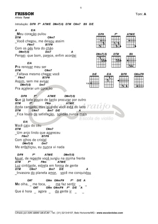 ________________________________
Cifrado por EDUARDO ARAÚJO - Tel.: (31) 3213-6107, Belo Horizonte/MG - www.escolaviolao.com
6
FRISSON Tom: A
Artista: Tunai
Introdução: D/F# Fº A7M/E D#m7(-5) D7M C#m7 B9 D/E
A E/A
_Meu coração pulou
D7M C#m7
_Você chegou, me deixou assim
F#m7 B7/F#
Com os pés fora do chão
D#m7(-5) Dm7 A
Pensei: que bom, parece, enfim acordei
E/A
Pra renovar meu ser
D7M C#m7
_Faltava mesmo chegar você
F#m7 B7/F#
Assim, sem me avisar
D#m7(-5) Dm7
Pra acelerar um coração
D/F# Fº A7M/E D#m7(-5)
Que já bate pouco de tanto procurar por outro
D7M Fº F#m A7M/E
Anda cansado, mas quando você está do lado
D7M C#m7 Bm7 D/E A
_Fica louco de satisfação, solidão nunca mais
E/A
Você caiu do céu
D7M C#m7
_Um anjo lindo que apareceu
F#m7 B7/F#
Com olhos de cristal
D#m7(-5) Dm7
Me enfeitiçou, eu nunca vi nada
D/F# Fº A7M/E D#m7(-5)
Igual, de repente você surgiu na minha frente
D7M Fº F#m A7M/E
Luz cintilante, estrela em forma de gente
D7M C#m7 Bm7 D/E A
_Invasora do planeta amor, você me conquistou
G#7 G#m G#m/F# Fº D/E A
Me olha, _ me toca, _ me faz sentir _ _
G#7 G#m G#m/F# Fº D/E A
Que é hora _ agora _ da gente ir _ _
VII
 
