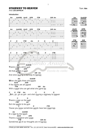 ________________________________
Cifrado por EDUARDO ARAÚJO - Tel.: (31) 3213-6107, Belo Horizonte/MG - www.escolaviolao.com
7
STAIRWAY TO HEAVEN Tom: Am
Artist: LED ZEPPELIN
Introduction:
Am Am9/G# Am/G D/F# F7M G/B Am
E-------5-7-----7-|-8-----8-2-----2-|-0---------0-----|-----------------|
B-----5-----5-----|---5-------3-----|---1---1-----1---|-0-1-1-----------|
G---5---------5---|-----5-------2---|-----2---------2-|-0-2-2-----------|
D-7-------6-------|-5-------4-------|-3---------------|-----------------|
A-----------------|-----------------|-----------------|-2-0-0---0--/8-7-|
E-----------------|-----------------|-----------------|-----------------|
Am Am9/G# Am/G D/F# F7M G/B Am
E---------7-----7-|-8-----8-2-----2-|-0---------0-----|-----------------|
B-------5---5-----|---5-------3-----|---1---1-----1---|-0-1-1-----------|
G-----5-------5---|-----5-------2---|-----2---------2-|-0-2-2-----------|
D---7-----6-------|-5-------4-------|-3---------------|-----------------|
A-0---------------|-----------------|-----------------|-2-0-0-------0-2-|
E-----------------|-----------------|-----------------|-----------------|
C D F7M Am C G D
E-------0-2-----2-|-0-----0----------|---------3-----3-|-3^2-2-2--------|
B-----------3-----|---1-----0~1------|-1-----1---0-----|-----3-3--------|
G-----0-------2---|-----2-------2----|---0---------0---|-----2-2--------|
D---2-----0-------|-3----------------|-----2-----------|-0--------------|
A-3---------------|---------0----0-2-|-3---------------|-----------0-2--|
E-----------------|------------------|---------3-------|----------------|
C D F7M Am C D F7M
E---------2-----2-|-0-----0----------|---------------2-|-0-0-0----------|
B-------1---3-----|---1-----0~1------|-------1-----3---|-1-1-1----------|
G-----0-------2---|-----2-------2----|-----0-----2-----|-2-2-2----------|
D---2-----0-------|-3----------------|---2-----0-------|-3-3-3----------|
A-3---------------|---------0----0-2-|-3---------------|----------------|
E-----------------|------------------|-----------------|----------------|
Am Am9/G#
There's a lady who's sure
Am/G D/F#
All that glitters is gold
F7M G/B Am
And she's buying a stairway to heaven
Am Am9/G#
When she gets there she knows
Am/G D/F#
If the stores are all closed
F7M G/B Am
With a word she can get what she came for
C D F7M Am C G D
_Ooh, oh, oh oo ooh and she's buying a stairway to heaven
C D
There's a sign on the wall
F7M Am
But she wants to be sure
C D F7M
'Cause you know sometimes words have two meanings
Am Am9/G#
In a tree by the brook
Am/G D/F#
There's a songbird who sings
F7M G/B Am
Sometimes all of our thoughts are misgiven
VII
VI
V
 
