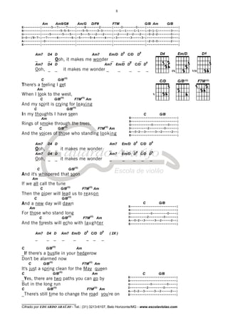 ________________________________
Cifrado por EDUARDO ARAÚJO - Tel.: (31) 3213-6107, Belo Horizonte/MG - www.escolaviolao.com
8
Am Am9/G# Am/G D/F# F7M G/B Am G/B
E---------|-----5--7----7----|----8-------2------|----0-------0----|-----------------|
B---------|----------5-5-5---|---5-5-----3-3-----|---1--1----1-1---|-0-1-1-------3---|
G---------|----5------5---5--|--5---5---2---2----|--2----2--2---2--|-0-2-2-------0---|
D-0--/8-7-|--7-----6-------6-|-5-----5-4-----4---|-3-------3-----3-|-------------0---|
A---------|-0----------------|-------------------|-----------------|-2-0-0-------2---|
E---------|------------------|-------------------|-----------------|-----------------|
Am7 D4 D Am7 Em/D D
8
C/D D
8
_ _ Ooh, it makes me wonder _ _ _ _
Am7 D4 D Am7 Em/D D
8
C/D D
8
Ooh, _ _ it makes me wonder _ _ _ _ _
C G/B
(II)
There's a feeling I get
Am
When I look to the west,
C G/B
(II)
F7M
(II)
Am
And my spirit is crying for leaving
C G/B
(II)
In my thoughts I have seen
Am
Rings of smoke through the trees,
C G/B
(II)
F7M
(II)
Am
And the voices of those who standing looking
Am7 D4 D Am7 Em/D D
8
C/D D
8
Ooh, _ _ it makes me wonder _ _ _ _ _
Am7 D4 D Am7 Em/D D
8
C/D D
8
Ooh, _ _ it makes me wonder _ _ _ _ _
C G/B
(II)
And it's whispered that soon
Am
If we all call the tune
C G/B
(II)
F7M
(II)
Am
Then the piper will lead us to reason
C G/B
(II)
And a new day will dawn
Am
For those who stand long
C G/B
(II)
F7M
(II)
Am
And the forests will echo with laughter
Am7 D4 D Am7 Em/D D
8
C/D D
8
( 2X )
_ _ _ _ _ _ _ _
C G/B
(II)
Am
_If there's a bustle in your hedgerow
Don't be alarmed now
C G/B
(II)
F7M
(II)
Am
It's just a spring clean for the May queen
C G/B
(II)
Am
_Yes, there are two paths you can go by
But in the long run
C G/B
(II)
F7M
(II)
Am
_There's still time to change the road you're on
C G/B
E-------------------------|
B-------------------------|
G-----------0--------0----|
D---------2--------0------|
A--0-2--3-----3--2-----2--|
E-------------------------|
C G/B
E-------------------------|
B-------------------------|
G-----------0--------0----|
D---------2--------0------|
A--0-2--3-----3--2-----2--|
E-------------------------|
C G/B
E-------------------------|
B-------------------------|
G-----------0--------0----|
D---------2--------0------|
A--0-2--3-----3--2-----2--|
E-------------------------|
IX
V
VII
 