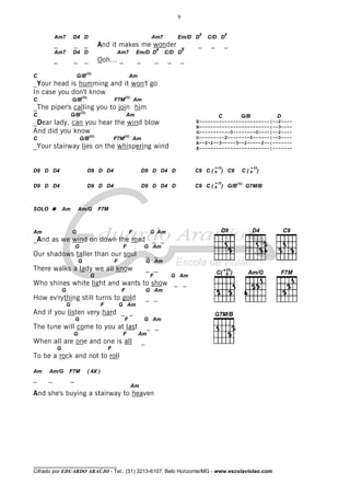 ________________________________
Cifrado por EDUARDO ARAÚJO - Tel.: (31) 3213-6107, Belo Horizonte/MG - www.escolaviolao.com
9
Am7 D4 D Am7 Em/D D
8
C/D D
8
_ _ _ And it makes me wonder _ _ _ _
Am7 D4 D Am7 Em/D D
8
C/D D
8
_ _ _ Ooh… _ _ _ _ _
C G/B
(II)
Am
_Your head is humming and it won't go
In case you don't know
C G/B
(II)
F7M
(II)
Am
_The piper's calling you to join him
C G/B
(II)
Am
_Dear lady, can you hear the wind blow
And did you know
C G/B
(II)
F7M
(II)
Am
_Your stairway lies on the whispering wind
D9 D D4 D9 D D4 D9 D D4 D C9 C ( 9
+11
) C9 C ( 9
+11
)
D9 D D4 D9 D D4 D9 D D4 D C9 C ( 9
+11
) G/B
(II)
G7M/B
SOLO Am Am/G F7M
Am G F G Am
_And as we wind on down the road _ _
G F G Am
Our shadows taller than our soul _ _
G F G Am
There walks a lady we all know _ _
G F G Am
Who shines white light and wants to show _ _
G F G Am
How ev'rything still turns to gold _ _
G F G Am
And if you listen very hard _ _
G F G Am
The tune will come to you at last _ _
G F Am
When all are one and one is all _
G F
To be a rock and not to roll
Am Am/G F7M ( 4X )
_ _ _
Am
And she's buying a stairway to heaven
C G/B D
E-------------------------|--2----
B-------------------------|--3----
G-----------0--------0----|--2----
D---------2--------0------|--0----
A--0-2--3-----3--2-----2--|-------
E-------------------------|-------
 