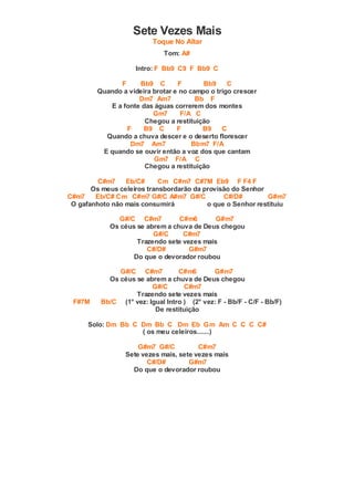 Sete Vezes Mais
Toque No Altar
Tom: A#
Intro: F Bb9 C9 F Bb9 C
F Bb9 C F Bb9 C
Quando a videira brotar e no campo o trigo crescer
Dm7 Am7 Bb F
E a fonte das águas correrem dos montes
Gm7 F/A C
Chegou a restituição
F B9 C F B9 C
Quando a chuva descer e o deserto florescer
Dm7 Am7 Bbm7 F/A
E quando se ouvir então a voz dos que cantam
Gm7 F/A C
Chegou a restituição
C#m7 Eb/C# Cm C#m7 C#7M Eb9 F F4 F
Os meus celeiros transbordarão da provisão do Senhor
C#m7 Eb/C# Cm C#m7 G#/C A#m7 G#/C C#/D# G#m7
O gafanhoto não mais consumirá o que o Senhor restituiu
G#/C C#m7 C#m6 G#m7
Os céus se abrem a chuva de Deus chegou
G#/C C#m7
Trazendo sete vezes mais
C#/D# G#m7
Do que o devorador roubou
G#/C C#m7 C#m6 G#m7
Os céus se abrem a chuva de Deus chegou
G#/C C#m7
Trazendo sete vezes mais
F#7M Bb/C (1° vez: Igual Intro ) (2° vez: F - Bb/F - C/F - Bb/F)
De restituição
Solo: Dm Bb C Dm Bb C Dm Eb Gm Am C C C C#
( os meu celeiros.......)
G#m7 G#/C C#m7
Sete vezes mais, sete vezes mais
C#/D# G#m7
Do que o devorador roubou
 