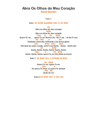 Abra Os Olhos do Meu Coração
David Quinlan
Tom: E
Intro: E9 Eb5/B Badd9/D# C#m A E9 B/D#
E9
Abra os olhos do meu coração
B/D#
Abra os olhos do meu coração
C#m A E9 B/D#
Quero Te ver, quero Te ver Senhor (4x - Na 1ª vez - 2x Na 2ª vez)
B9 C#m A B9
Exaltado e bem alto, brilhando a luz da tua glória
C#m (F#m G#m B9 )
Derrame teu amor e poder, pois Tu és Santo, Santo, Santo (2x)
E9 B/D#
Santo, Santo, Santo, Santo, Santo, Santo
C#m A E9 B/D#
Santo, Santo, Santo, quero Te ver (2x) (Volta ao Início)
Solo 1: E9 B/D# C#m A E9 B/D# E9 B/D#
E9 B/D#
Quero Te ver, quero Te ver
C#m A
Eu quero Te tocar, eu quero Te abraçar
F#m B9
Quero te ver
Solo 2: E9 B/D# C#m A F#m B9
 