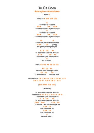 Tu És Bom
Adoração e Adoradores
Tom: G
Intro 2x: E B/E D/E A/E
E
Senhor, tu és bom
B/D# D9 A/C#
Tua misericórdia é pra sempre
E
Senhor, tu és bom
B/D# D9 A/C#
Tua misericórdia é pra sempre
A9 B
Todos os povos te exaltarão
C7M D9 [stop]
De geração em geração
E B D9 A9
Te adorarei - Aleluia, Aleluia
E B D9 A9
Te adorarei por tudo que és
E
Tu és bom...
Intro: E5 G5 A5 E5 D5 A5
E5 G5 A5
Deus é bom o tempo todo
E5 D5 A5
O tempo todo Deus é bom
Intrumental: C# D C# D C# D C# D E E
C# D C# D C# D C# D G E
( Em Bm/E G/E A/E )
(bateria)
Te adorarei - Aleluia, Aleluia
fraseado: B G A E G D E D C# A
Te adorarei por tudo que és
E B D9 A9
Te adorarei - Aleluia, Aleluia
E/G# Bm7 C7M D9
Te adora - rei por tudo que és
C7M D9
Por tudo que és
C7M D9
Por tudo que és
E
Deus é bom...
 