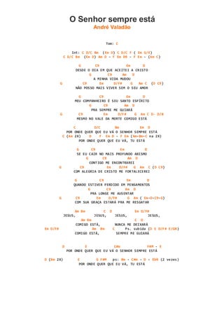 O Senhor sempre está
André Valadão
Tom: C
Int: C D/C Bm (Em D) C D/C F ( Em G/E)
C D/C Bm (Em D) Am D - F Em D9 - F Em - (Am C)
G C9 Em D
DESDE O DIA EM QUE ACEITEI A CRISTO
G C9 Am D
A MINHA VIDA MUDOU
G C9 Em D/F# G Am C (D C9)
NÃO POSSO MAIS VIVER SEM O SEU AMOR
G C9 Em D
MEU COMPANHEIRO É SEU SANTO ESPÍRITO
G C9 Am D
PRA SEMPRE ME GUIARÁ
G C9 Em D/F# G Am C D- D/B
MESMO NO VALE DA MORTE COMIGO ESTÁ
C D/C Bm Em D
POR ONDE QUER QUE EU VÁ O SENHOR SEMPRE ESTÁ
C (Am 2X) D F Em D - F Em (Am-Bm-C na 2X)
POR ONDE QUER QUE EU VÁ, TU ESTÁ
G C9 Em D
SE EU CAIR NO MAIS PROFUNDO ABISMO
G C9 Am D
CONTIGO ME ENCONTRAREI
G C9 Em D/F# G Am C (D C9)
COM ALEGRIA DE CRISTO ME FORTALECEREI
G C9 Em D
QUANDO ESTIVER PERDIDO EM PENSAMENTOS
G C9 Am D
PRA LONGE ME AUSENTAR
G C9 Em D/F# G Am ( Em-D-C9-G)
COM SUA GRAÇA ESTARÁ PRA ME RESGATAR
Am Bm C D Em D/F#
JESUS, JESUS, JESUS, JESUS,
Am Bm C D
COMIGO ESTÁ, NUNCA ME DEIXARÁ
Em D/F# Am Bm C Ps. subida (D E D/F# E/G#)
COMIGO ESTÁ, SEMPRE ME GUIARÁ
D E C#m F#M - E
POR ONDE QUER QUE EU VÁ O SENHOR SEMPRE ESTÁ
D (Bm 2X) E G F#M ps: Bm - C#m - D - Eb9 (2 vezes)
POR ONDE QUER QUE EU VÁ, TU ESTÁ
 