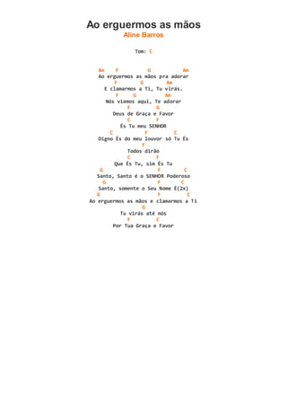 Ao erguermos as mãos
Aline Barros
Tom: C
Am F G Am
Ao erguermos as mãos pra adorar
F G Am
E clamarmos a Ti, Tu virás.
F G Am
Nós viemos aqui, Te adorar
F G
Deus de Graça e Favor
C F
És Tu meu SENHOR
C F C
Digno És do meu louvor só Tu És
F
Todos dirão
C F
Que És Tu, sim És Tu
G F C
Santo, Santo é o SENHOR Poderoso
G F C
Santo, somente o Seu Nome É(2x)
G F C
Ao erguermos as mãos e clamarmos a Ti
G
Tu virás até nós
F C
Por Tua Graça e Favor
 