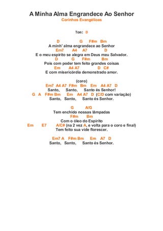 A Minha Alma Engrandece Ao Senhor
Corinhos Evangélicos
Tom: D
D G F#m Bm
A minh' alma engrandece ao Senhor
Em7 A4 A7 D
E o meu espírito se alegra em Deus meu Salvador.
D G F#m Bm
Pois com poder tem feito grandes coisas
Em A4 A7 D C#
E com misericórdia demonstrado amor.
(coro)
Em7 A4 A7 F#m Bm Em A4 A7 D
Santo, Santo, Santo és Senhor!
G A F#m Bm Em A4 A7 D (C/D com variação)
Santo, Santo, Santo és Senhor.
G A/G
Tem enchido nossas lâmpadas
F#m Bm
Com o óleo do Espírito
Em E7 A/C# (na 2 vez A, e volta para o coro e final)
Tem feito sua vide florescer.
Em7 A F#m Bm Em A7 D
Santo, Santo, Santo és Senhor.
 