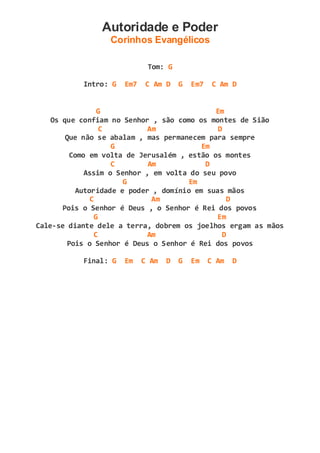 Autoridade e Poder
Corinhos Evangélicos
Tom: G
Intro: G Em7 C Am D G Em7 C Am D
G Em
Os que confiam no Senhor , são como os montes de Sião
C Am D
Que não se abalam , mas permanecem para sempre
G Em
Como em volta de Jerusalém , estão os montes
C Am D
Assim o Senhor , em volta do seu povo
G Em
Autoridade e poder , domínio em suas mãos
C Am D
Pois o Senhor é Deus , o Senhor é Rei dos povos
G Em
Cale-se diante dele a terra, dobrem os joelhos ergam as mãos
C Am D
Pois o Senhor é Deus o Senhor é Rei dos povos
Final: G Em C Am D G Em C Am D
 