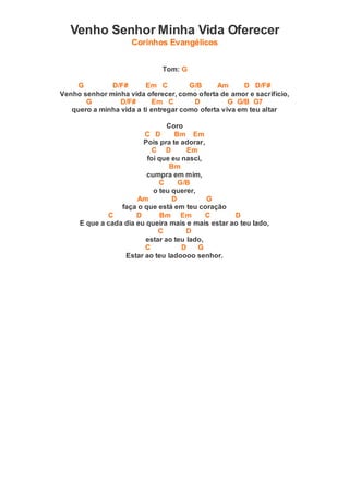 Venho Senhor Minha Vida Oferecer
Corinhos Evangélicos
Tom: G
G D/F# Em C G/B Am D D/F#
Venho senhor minha vida oferecer, como oferta de amor e sacrifício,
G D/F# Em C D G G/B G7
quero a minha vida a ti entregar como oferta viva em teu altar
Coro
C D Bm Em
Pois pra te adorar,
C D Em
foi que eu nasci,
Bm
cumpra em mim,
C G/B
o teu querer,
Am D G
faça o que está em teu coração
C D Bm Em C D
E que a cada dia eu queira mais e mais estar ao teu lado,
C D
estar ao teu lado,
C D G
Estar ao teu ladoooo senhor.
 