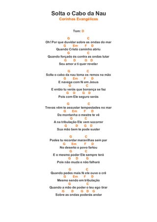 Solta o Cabo da Nau
Corinhos Evangélicos
Tom: D
G C
Oh! Por que duvidar sobre as ondas do mar
G Em F D
Quando Cristo caminho abriu
G C
Quando forçado és contra as ondas lutar
G D G D
Seu amor a ti quer revelar
G C
Solta o cabo da nau toma os remos na mão
G Em F D
E navega com fé em Jesus
G C
E então tu verás que bonança se faz
G D G D
Pois com Ele seguro serás
G C
Trevas vêm te assustar tempestades no mar
G Em F D
Da montanha o mestre te vê
G C
A na tribulação Ele vem socorrer
G D G D
Sua mão bem te pode suster
G C
Podes tu recordar maravilhas sem par
G Em F D
No deserto o povo fartou
G C
E o mesmo poder Ele sempre terá
G D G
Pois não muda e não falhará
G C
Quando pedes mais fé ele ouve o crê
G Em F D
Mesmo sendo em tribulação
G C
Quando a mão de poder o teu ego tirar
G D G D G
Sobre as ondas poderás andar
 