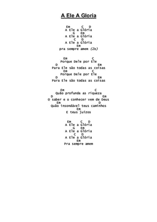 A Ele A Gloria
Em C D
A Ele a Glória
G Em
A Ele a Glória
C D
A Ele a Glória
Em
pra sempre amem (2x)
Em C
Porque Dele por Ele
D Em
Para Ele são todas as coisas
Em C
Porque Dele por Ele
D Em
Para Ele são todas as coisas
Em C
Quão profunda as riqueza
D Em
O saber e o conhecer vem de Deus
Em D
Quão insondável teus caminhos
Em
E teus juízos
Em C D
A Ele a Glória
G Em
A Ele a Glória
C D
A Ele a Glória
Em
Pra sempre amem
 