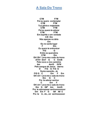 A Sala Do Trono
C7M F7M
Pai eu quero contemplar
C7M F7M
Tua glória e majestade
C7M F7M
Pai eu quero te adorar
C7M F7M
Em espírito e em verdade
C/E Dm
Não apenas no átrio
Em
Ou no santo lugar
F Dm
Eu quero te entronizar
F/G G
Entre os querubins
C7M Dm
Oh! Oh! Leva-me a sala do trono
A7/5+ Dm7 G C Em/B
Pelo novo e vivo caminho
Am Am/G D/F#
Pelo sangue de Jesus eterno
D F/G G F/G G
Sumo sacerdo....te
F/G G C Em F Em
Oh! oh! Leva-me a sala do trono
Dm G C
Pra te adorar senhor
C Em F
Oh! oh! Leva-me a sala do trono
Dm G G#º Am Am/G
Pra te adoraaaaar senhoooooooor
Dm Em F G G# A# C
Pra te A.. do...rar senhoooooor
 