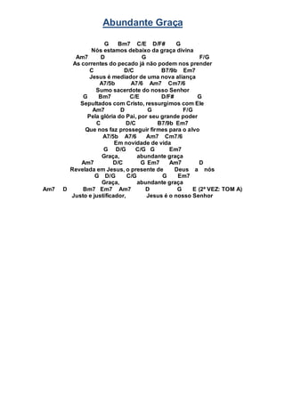 Abundante Graça
G Bm7 C/E D/F# G
Nós estamos debaixo da graça divina
Am7 D G F/G
As correntes do pecado já não podem nos prender
C D/C B7/9b Em7
Jesus é mediador de uma nova aliança
A7/5b A7/6 Am7 Cm7/6
Sumo sacerdote do nosso Senhor
G Bm7 C/E D/F# G
Sepultados com Cristo, ressurgimos com Ele
Am7 D G F/G
Pela glória do Pai, por seu grande poder
C D/C B7/9b Em7
Que nos faz prosseguir firmes para o alvo
A7/5b A7/6 Am7 Cm7/6
Em novidade de vida
G D/G C/G G Em7
Graça, abundante graça
Am7 D/C G Em7 Am7 D
Revelada em Jesus, o presente de Deus a nós
G D/G C/G G Em7
Graça, abundante graça
Am7 D Bm7 Em7 Am7 D G E (2ª VEZ: TOM A)
Justo e justificador, Jesus é o nosso Senhor
 