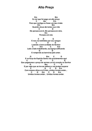Alto Preço
Em Bm
Eu sei que foi pago um alto preço
C Am Em
Para que contigo eu fosse um meu irmão
Em Bm
Quando Jesus derramou sua vida
C D
Ele pensava em ti, Ele pensava em mim,
Em
Pensava em nós
C D G
E nos via redimidos por seu sangue
C D G
Lutando o bom combate do Senhor
C Em C Em
Lado a lado trabalhando, sua Igreja edificando
G D
E rompendo as barreiras pelo amor.
G Bm C G
E na força do Espírito Santo nós proclamamos aqui
C G C D
Que pagaremos o preço de sermos um só coração no Senhor
G Bm C G
E por mais que as trevas militem e nos tentem separar
C G C D Em
Com nossos olhos em Cristo, unidos iremos andar...
C D Em C D Em
Unidos iremos andar... Unidos iremos andar.
 