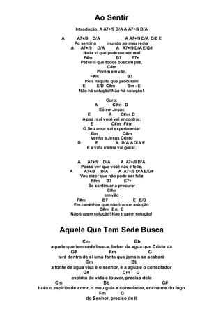 Ao Sentir
Introdução: A A7+/9 D/A A A7+/9 D/A
A A7+/9 D/A A A7+/9 D/A D/E E
Ao sentir o mundo ao meu redor
A A7+/9 D/A A A7+/9 D/AE/G#
Nada vi que pudesse ser real
F#m B7 E7+
Percebi que todos buscam paz,
C#m
Porém em vão.
F#m B7
Pois naquilo que procuram
E E/D C#m Bm - E
Não há solução! Não há solução!
Coro:
A C#m - D
Só em Jesus
E A C#m D
A paz real você vai encontrar,
E C#m F#m
O Seu amor vai experimentar
Bm C#m
Venha a Jesus Cristo
D E A D/A AD/A E
E a vida eterna vai gozar.
A A7+/9 D/A A A7+/9 D/A
Posso ver que você não é feliz,
A A7+/9 D/A A A7+/9 D/AE/G#
Vou dizer que não pode ser feliz
F#m B7 E7+
Se continuar a procurar
C#m
em vão
F#m B7 E E/D
Em caminhos que não trazem solução
C#m Bm E
Não trazem solução! Não trazem solução!
Aquele Que Tem Sede Busca
Cm Bb
aquele que tem sede busca, beber da agua que Cristo dá
G# Fm G
terá dentro de si uma fonte que jamais se acabará
Cm Bb
a fonte de agua viva é o senhor, é a agua e o consolador
G# Cm G
espirito de vida e louvor, preciso dele
Cm Bb G#
tu és o espirito de amor, o meu guia e consolador, enche me do fogo
Fm G
do Senhor, preciso de ti
 
