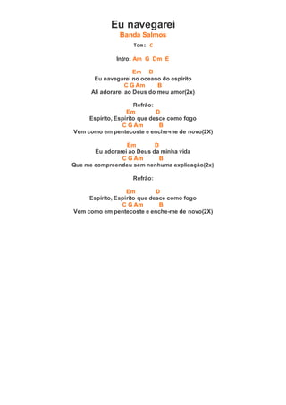 Eu navegarei
Banda Salmos
Tom: C
Intro: Am G Dm E
Em D
Eu navegarei no oceano do espírito
C G Am B
Ali adorarei ao Deus do meu amor(2x)
Refrão:
Em D
Espírito, Espírito que desce como fogo
C G Am B
Vem como em pentecoste e enche-me de novo(2X)
Em D
Eu adorarei ao Deus da minha vida
C G Am B
Que me compreendeu sem nenhuma explicação(2x)
Refrão:
Em D
Espírito, Espírito que desce como fogo
C G Am B
Vem como em pentecoste e enche-me de novo(2X)
 
