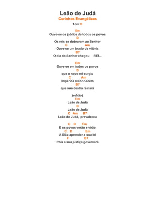 Leão de Judá
Corinhos Evangélicos
Tom: C
Em
Ouve-se os júbilos de todos os povos
D
Os reis se dobraram ao Senhor
C Am
Ouve-se um brado de vitória
B7
O dia do Senhor chegou REI...
Em
Ouve-se em todos os povos
D
que o novo rei surgiu
C Am
Impérios reconhecem
B7
que sua destra reinará
(refrão)
Em
Leão de Judá
D
Leão de Judá
C Am B7
Leão de Judá, prevaleceu
C D Em
E os povos verão e virão
C D Em
A Sião aprender a sua lei
F B7
Pois a sua justiça governará
 