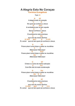A Alegria Esta No Coraçao
Corinhos Evangélicos
Tom: G
G G7
A alegria está no coração
C G
De quem já conhece a Jesus
G Em7
A verdadeira paz só tem aquele
A D
Que já conhece a Jesus
G G7
O sentimento mais precioso
C Cm
que vem do nosso Senhor
G Em7 Am7 D C G D
É o amor que só tem quem já conhece a Jesus
G G7
Posso pisar numa tropa e saltar as muralhas
C G
Aleluiaaaa! Aleluiaaa!
G Em7
Posso pisar numa tropa e saltar as muralhas
Am D
Aleluiaaaa! Aleluiaaa!
G G7
Cristo é a rocha da minha salvação
C Cm
Com Ele não há mais condenação
G Em
Posso pisar numa tropa e saltar as muralhas
Am D G
Aleluiaaaa! Aleluiaaa!
G G7
O sentimento mais precioso
C Cm
que vem do nosso Senhor
G Em7 Am7 D C G
É o amor que só tem quem já conhece a Jesus
 