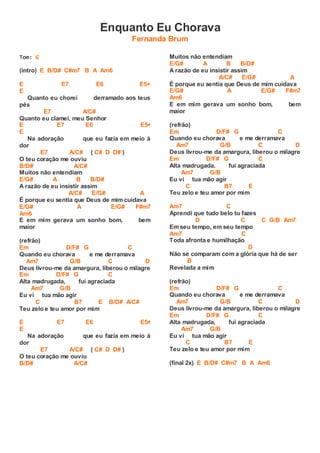 Enquanto Eu Chorava
Fernanda Brum
Tom: G
(intro) E B/D# C#m7 B A Am6
E E7 E6 E5+
E
Quanto eu chorei derramado aos teus
pés
E7 A/C#
Quanto eu clamei, meu Senhor
E E7 E6 E5+
E
Na adoração que eu fazia em meio à
dor
E7 A/C# ( C# D D# )
O teu coração me ouviu
B/D# A/C#
Muitos não entendiam
E/G# A B B/D#
A razão de eu insistir assim
A/C# E/G# A
É porque eu sentia que Deus de mim cuidava
E/G# A E/G# F#m7
Am6
E em mim gerava um sonho bom, bem
maior
(refrão)
Em D/F# G C
Quando eu chorava e me derramava
Am7 G/B C D
Deus livrou-me da amargura, liberou o milagre
Em D/F# G C
Alta madrugada, fui agraciada
Am7 G/B
Eu vi tua mão agir
C B7 E B/D# A/C#
Teu zelo e teu amor por mim
E E7 E6 E5+
E
Na adoração que eu fazia em meio à
dor
E7 A/C# ( C# D D# )
O teu coração me ouviu
B/D# A/C#
Muitos não entendiam
E/G# A B B/D#
A razão de eu insistir assim
A/C# E/G# A
É porque eu sentia que Deus de mim cuidava
E/G# A E/G# F#m7
Am6
E em mim gerava um sonho bom, bem
maior
(refrão)
Em D/F# G C
Quando eu chorava e me derramava
Am7 G/B C D
Deus livrou-me da amargura, liberou o milagre
Em D/F# G C
Alta madrugada, fui agraciada
Am7 G/B
Eu vi tua mão agir
C B7 E
Teu zelo e teu amor por mim
Am7 C
Aprendi que tudo belo tu fazes
D C C G/B Am7
Em seu tempo, em seu tempo
Am7 C
Toda afronta e humilhação
D
Não se comparam com a glória que há de ser
B
Revelada a mim
(refrão)
Em D/F# G C
Quando eu chorava e me derramava
Am7 G/B C D
Deus livrou-me da amargura, liberou o milagre
Em D/F# G C
Alta madrugada, fui agraciada
Am7 G/B
Eu vi tua mão agir
C B7 E
Teu zelo e teu amor por mim
(final 2x) E B/D# C#m7 B A Am6
 