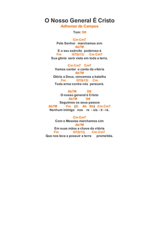 O Nosso General É Cristo
Adhemar de Campos
Tom: D#
Cm Cm7
Pelo Senhor marchamos sim
Ab7M
E o seu exército poderoso é
Fm G7(b13) Cm Cm7
Sua glória será vista em toda a terra.
Cm Cm7 Cm7
Vamos cantar o canto da vitória
Ab7M
Glória a Deus, vencemos a batalha
Fm G7(b13) Cm
Toda arma contra nós perecerá.
Ab7M D#
O nosso general é Cristo
Ab7M D#
Seguimos os seus passos
Ab7M Fm (G Ab Bb) Cm Cm7
Nenhum inimigo nos re - sis - ti - rá.
Cm Cm7
Com o Messias marchamos sim
Ab7M
Em suas mãos a chave da vitória
Fm G7(b13) Cm Cm7
Que nos leva a possuir a terra prometida.
 