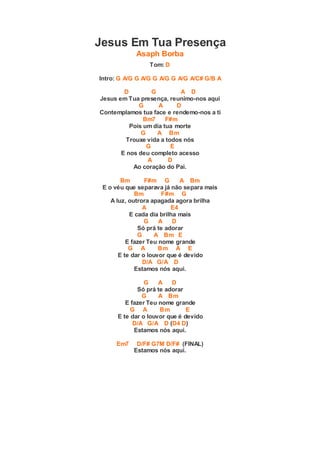 Jesus Em Tua Presença
Asaph Borba
Tom: D
Intro: G A/G G A/G G A/G G A/G A/C# G/B A
D G A D
Jesus em Tua presença, reunimo-nos aqui
G A D
Contemplamos tua face e rendemo-nos a ti
Bm7 F#m
Pois um dia tua morte
G A Bm
Trouxe vida a todos nós
G E
E nos deu completo acesso
A D
Ao coração do Pai.
Bm F#m G A Bm
E o véu que separava já não separa mais
Bm F#m G
A luz, outrora apagada agora brilha
A E4
E cada dia brilha mais
G A D
Só prá te adorar
G A Bm E
E fazer Teu nome grande
G A Bm A E
E te dar o louvor que é devido
D/A G/A D
Estamos nós aqui.
G A D
Só prá te adorar
G A Bm
E fazer Teu nome grande
G A Bm E
E te dar o louvor que é devido
D/A G/A D (D4 D)
Estamos nós aqui.
Em7 D/F# G7M D/F# (FINAL)
Estamos nós aqui.
 