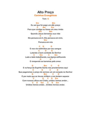 Alto Preço
Corinhos Evangélicos
Tom: G
Em Bm
Eu sei que foi pago um alto preço
C Am Em
Para que contigo eu fosse um meu irmão
Em Bm
Quando Jesus derramou sua vida
C D
Ele pensava em ti, Ele pensava em mim,
Em
Pensava em nós
C D G
E nos via redimidos por seu sangue
C D G
Lutando o bom combate do Senhor
C Em C Em
Lado a lado trabalhando, sua Igreja edificando
G D
E rompendo as barreiras pelo amor.
G Bm C G
E na força do Espírito Santo nós proclamamos aqui
C G C D
Que pagaremos o preço de sermos um só coração no Senhor
G Bm C G
E por mais que as trevas militem e nos tentem separar
C G C D Em
Com nossos olhos em Cristo, unidos iremos andar...
C D Em C D Em
Unidos iremos andar... Unidos iremos andar.
 