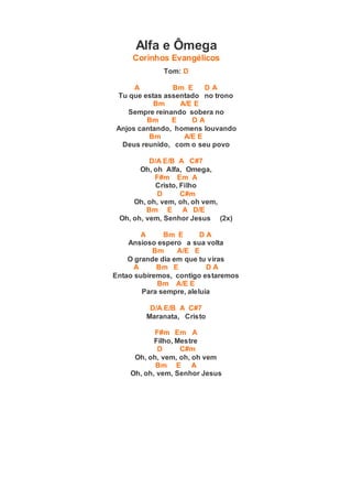 Alfa e Ômega
Corinhos Evangélicos
Tom: D
A Bm E D A
Tu que estas assentado no trono
Bm A/E E
Sempre reinando sobera no
Bm E D A
Anjos cantando, homens louvando
Bm A/E E
Deus reunido, com o seu povo
D/A E/B A C#7
Oh, oh Alfa, Omega,
F#m Em A
Cristo, Filho
D C#m
Oh, oh, vem, oh, oh vem,
Bm E A D/E
Oh, oh, vem, Senhor Jesus (2x)
A Bm E D A
Ansioso espero a sua volta
Bm A/E E
O grande dia em que tu viras
A Bm E D A
Entao subiremos, contigo estaremos
Bm A/E E
Para sempre, aleluia
D/A E/B A C#7
Maranata, Cristo
F#m Em A
Filho, Mestre
D C#m
Oh, oh, vem, oh, oh vem
Bm E A
Oh, oh, vem, Senhor Jesus
 