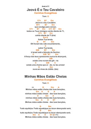 Amém!!!!
Jeová É o Teu Cavaleiro
Corinhos Evangélicos
Tom: G
C7+ B7 Em
Jeová é o teu Cavaleiro
B7+ B7 Em
que cavalga para vencer,
C7+ B7 Em C7+ B7 Em
todos os Teus inimigos cairão diante de Ti,
C7+ B7 Em
cairão diante de Ti (bis)
Em G
Sobre Tua tenda.
D B7 Em
Oh! Israel não vale encantamento,
C
sobre Tua tenda.
G/B B7 Em
ó Israel está a bênção do Senhor,
C G/B B7 Em
A força dos teus opressores nunca te alcançará,
C G/B
existe uma nuvem de gló - ria
C G/B C
existe uma chama que ar - de, no teu arraial
D Em
ouve-se vivas de Júbilo. (bis)
Minhas Mãos Estão Cheias
Corinhos Evangélicos
Tom: D
>> D Em A
Minhas mãos estão cheias das tuas bençãos,
Em A D A
minhas mãos estão cheias das tuas bençãos,
D Em A
minhas mãos estão cheias das tuas bençãos,
Em A D D7
Minhas mãos estão cheias das tuas bençãos,
G Gm
Tudo aquilo(ou Todo aquele)que eu tocar abençoado será,
D Bm
tudo aquilo(ou Todo aquele)que eu tocar abençoado será.
Em A D D7 (A >>)
Minhas mãos estão cheias das tuas bençãos.
 