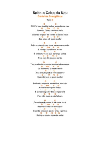 Solta o Cabo da Nau
Corinhos Evangélicos
Tom: D
G C
Oh! Por que duvidar sobre as ondas do mar
G Em F D
Quando Cristo caminho abriu
G C
Quando forçado és contra as ondas lutar
G D G D
Seu amor a ti quer revelar
G C
Solta o cabo da nau toma os remos na mão
G Em F D
E navega com fé em Jesus
G C
E então tu verás que bonança se faz
G D G D
Pois com Ele seguro serás
G C
Trevas vêm te assustar tempestades no mar
G Em F D
Da montanha o mestre te vê
G C
A na tribulação Ele vem socorrer
G D G D
Sua mão bem te pode suster
G C
Podes tu recordar maravilhas sem par
G Em F D
No deserto o povo fartou
G C
E o mesmo poder Ele sempre terá
G D G
Pois não muda e não falhará
G C
Quando pedes mais fé ele ouve o crê
G Em F D
Mesmo sendo em tribulação
G C
Quando a mão de poder o teu ego tirar
G D G D G
Sobre as ondas poderás andar
 