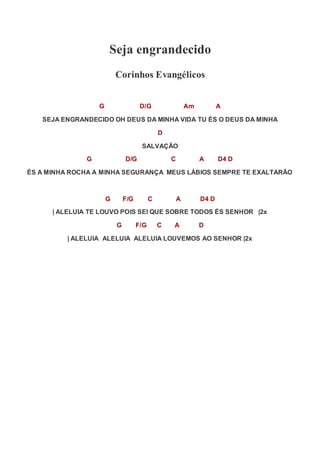 Seja engrandecido
Corinhos Evangélicos
G D/G Am A
SEJA ENGRANDECIDO OH DEUS DA MINHA VIDA TU ÉS O DEUS DA MINHA
D
SALVAÇÃO
G D/G C A D4 D
ÉS A MINHA ROCHA A MINHA SEGURANÇA MEUS LÁBIOS SEMPRE TE EXALTARÃO
G F/G C A D4 D
| ALELUIA TE LOUVO POIS SEI QUE SOBRE TODOS ÉS SENHOR |2x
G F/G C A D
| ALELUIA ALELUIA ALELUIA LOUVEMOS AO SENHOR |2x
 