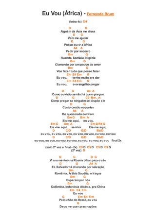 Eu Vou (África) - Fernanda Brum
(intro 4x) D9
D G
Alguém da Ásia me disse
D G
Vem me ajudar
D G
Posso ouvir a África
A4 A
Pedir por socorro
Bm G
Ruanda, Somália, Nigéria
Bm G
Clamando por um pouco de amor
Bm G
Vou fazer tudo que posso fazer
Em E4 Em G
Eu vou, tenho muito pra dar
Em E4 Em G
Eu vou, o evangelho pregar
D G A4 A
Como ouvirão senão há quem pregue
D G C9 Bm . A
Como pregar se ninguém se dispõe a ir
D G
Como crerão naqueles
A4 A
De quem nada ouviram
Em G Bm A
Eis-me aqui, eu vou.
Em G Bm A Em D/F# G
Eis -me aqui, senhor Eis-me aqui,
D C/D G/D Bb/D
eu vou, eu vou, eu vou, eu vou, eu vou, eu vou, eu vou
D C/D G/D Bb/D
eu vou, eu vou, eu vou, eu vou, eu vou, eu vou, eu vou final 2x
(solo 2ª vez e final - 2x) C9 D C9 D C9 D C9 G
(2ª vez) D
D G D G
Vi um menino na Rússia olhar para o céu
D G A4 A
EL Salvador tá chorando por salvação
Bm G
Romênia, Arábia Saudita, o Iraque
Bm G
Esperam por nós
Bm G
Colômbia, Indonésia Albânia, pra China
Em E4 Em
Eu vou
G Em E4 Em
Pelo chão do Brasil, eu vou
G
Deus me quer pras nações
 