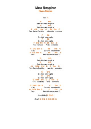 Meu Respirar
Nívea Soares
Tom: C
F Bb
Este é o meu respirar
F Bb
Este é o meu respirar
F C/E Dm C Bb Dm C
Teu Santo Espírito vivendo em mim
F Bb
E este é o meu pão
F Bb
E este é o meu pão
F C/E Dm C Bb Dm C
Tua vontade feita em mim
F C/E Dm C Bb Dm C
E eu Eu nada sou sem Ti
F C/E Dm C Bb Dm C
E eu Perdido estou sem Ti
G C/G
Este é o meu respirar
G C/G
Este é o meu respirar
G D/F# Em D C Em D
Teu Santo Espírito vivendo em mim
G C/G
E este é o meu pão
G C/G
E este é o meu pão
G D/F# Em D C Em D
Tua vontade feita em mim
G D/F# Em D C Em D
E eu Eu nada sou sem Ti
G D/F# Em D C Em D
E eu Perdido estou sem Ti
(interlúdio) C Em D
(final) G C/G G C/G C/D G
 