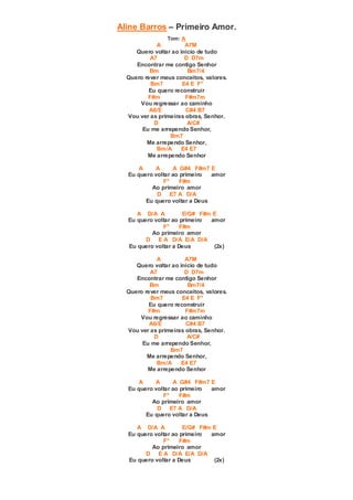 Aline Barros – Primeiro Amor.
Tom: A
A A7M
Quero voltar ao inicio de tudo
A7 D D7m
Encontrar me contigo Senhor
Bm Bm7/4
Quero rever meus conceitos, valores.
Bm7 E4 E F°
Eu quero reconstruir
F#m F#m7m
Vou regressar ao caminho
A6/E C#4 B7
Vou ver as primeiras obras, Senhor.
D A/C#
Eu me arrependo Senhor,
Bm7
Me arrependo Senhor,
Bm/A E4 E7
Me arrependo Senhor
A A A G#4 F#m7 E
Eu quero voltar ao primeiro amor
F° F#m
Ao primeiro amor
D E7 A D/A
Eu quero voltar a Deus
A D/A A E/G# F#m E
Eu quero voltar ao primeiro amor
F° F#m
Ao primeiro amor
D E A D/A E/A D/A
Eu quero voltar a Deus (2x)
A A7M
Quero voltar ao inicio de tudo
A7 D D7m
Encontrar me contigo Senhor
Bm Bm7/4
Quero rever meus conceitos, valores.
Bm7 E4 E F°
Eu quero reconstruir
F#m F#m7m
Vou regressar ao caminho
A6/E C#4 B7
Vou ver as primeiras obras, Senhor.
D A/C#
Eu me arrependo Senhor,
Bm7
Me arrependo Senhor,
Bm/A E4 E7
Me arrependo Senhor
A A A G#4 F#m7 E
Eu quero voltar ao primeiro amor
F° F#m
Ao primeiro amor
D E7 A D/A
Eu quero voltar a Deus
A D/A A E/G# F#m E
Eu quero voltar ao primeiro amor
F° F#m
Ao primeiro amor
D E A D/A E/A D/A
Eu quero voltar a Deus (2x)
 