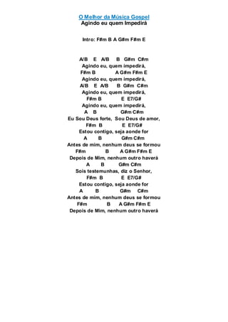 O Melhor da Música Gospel
Agindo eu quem Impedirá
Intro: F#m B A G#m F#m E
A/B E A/B B G#m C#m
Agindo eu, quem impedirá,
F#m B A G#m F#m E
Agindo eu, quem impedirá,
A/B E A/B B G#m C#m
Agindo eu, quem impedirá,
F#m B E E7/G#
Agindo eu, quem impedirá,
A B G#m C#m
Eu Sou Deus forte, Sou Deus de amor,
F#m B E E7/G#
Estou contigo, seja aonde for
A B G#m C#m
Antes de mim, nenhum deus se formou
F#m B A G#m F#m E
Depois de Mim, nenhum outro haverá
A B G#m C#m
Sois testemunhas, diz o Senhor,
F#m B E E7/G#
Estou contigo, seja aonde for
A B G#m C#m
Antes de mim, nenhum deus se formou
F#m B A G#m F#m E
Depois de Mim, nenhum outro haverá
 