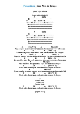 Fernandinho - Nada Além do Sangue
(intro 2x) A D9/F#
(intro solo - violão 2)
A D9/F#
E|------------------------------------------
B|-----------3-3---3h4-4-3-3----------------
G|-----3-5-5-----3-----------5-5-3----------
D|---3-------------1------------------------
A|-1----------------------------------------
E|------------------------------------------
A D9/F#
E|------------------------------------------
B|-----------3-3---3h4-4-3-3----------------
G|-----3-5-5-----3-----------5-5-3----------
D|---3-------------1---------------3--------
A|-1----------------------------------------
E|------------------------------------------
A F#m7(11) A F#m7(11)
Teu sangue leva-me além a todas as alturas onde ouço a tua voz
E D9 A ( D9/F# E )
Fala de tua justiça pela minha vida Jesus,este é o teu sangue
A F#m7(11) A F#m7(11)
Tua cruz mostra tua graça fala do amor do Pai que prepara para nós
E D9 A ( D9/F# E )
Um caminho para Ele onde posso me achegar somente pelo sangue
A F#m7(11)
Que nos lava dos pecados, que nos traz restauração
E D9 A ( D9/F# E )
Nada além do sangue, nada além do sangue de Jesus
A F#m7(11)
O que nos faz brancos como a neve, aceitos como amigos de DEUS
E D9 A ( D9/F# E )
Nada além do sangue, nada além do sangue de Jesus
A
Eu sou livre...
F#m7(11)
Eu sou livre...
E D9 A ( D9/F# E )
Nada além do sangue, nada além do sangue de Jesus
(repete tudo)
 