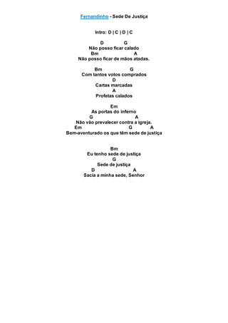 Fernandinho - Sede De Justiça
Intro: D | C | D | C
D G
Não posso ficar calado
Bm A
Não posso ficar de mãos atadas.
Bm G
Com tantos votos comprados
D
Cartas marcadas
A
Profetas calados
Em
As portas do inferno
G A
Não vão prevalecer contra a igreja.
Em G A
Bem-aventurado os que têm sede de justiça
Bm
Eu tenho sede de justiça
G
Sede de justiça
D A
Sacia a minha sede, Senhor
 