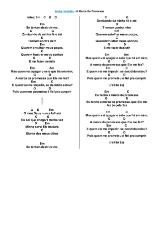 André Valadão - A Marca Da Promessa
Intro: Em C G D
Em
Se tentam destruir-me,
C G
Zombando da minha fé e até
D
Tramam contra mim
Em
Querem entulhar meus poços,
C
Querem frustrar meus sonhos
G D
E me fazer desistir
Em Am
Mas quem vai apagar o selo que há em mim,
G D
A marca da promessa que Ele me fez?
Em C
E quem vai me impedir, se decidido estou?
G D
Pois quem me prometeu é fiel pra cumprir
G D Em
O meu Deus nunca falhará
C G
Eu sei que chegará minha vez
D Em
Minha sorte Ele mudará
C
Diante dos meus olhos
Em
Se tentam destruir-me,
C G
Zombando da minha fé e até
D
Tramam contra mim
Em
Querem entulhar meus poços,
C
Querem frustrar meus sonhos
G D
E me fazer desistir
Em Am
Mas quem vai apagar o selo que há em mim,
G D
A marca da promessa que Ele me fez?
Em C
E quem vai me impedir, se decidido estou?
G D
Pois quem me prometeu é fiel pra cumprir
(refrão 2x)
Em C
Eu tenho a marca da promessa
G D
Eu tenho a marca da promessa, que Ele me
fez (repete 2x)
Em C
Mas quem vai apagar o selo que há em mim,
G D
A marca da promessa que Ele me fez?
Em C
E quem vai me impedir, se decidido estou?
G D
Pois quem me prometeu é fiel pra cumprir
(refrão 2x)
 