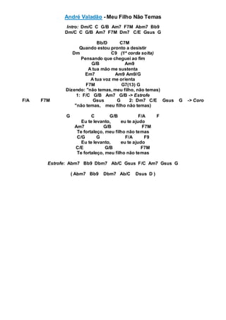 André Valadão - Meu Filho Não Temas
Intro: Dm/C C G/B Am7 F7M Abm7 Bb9
Dm/C C G/B Am7 F7M Dm7 C/E Gsus G
Bb/D C7M
Quando estou pronto a desistir
Dm C9 (1ª corda solta)
Pensando que cheguei ao fim
G/B Am9
A tua mão me sustenta
Em7 Am9 Am9/G
A tua voz me orienta
F7M G7(13) G
Dizendo: "não temas, meu filho, não temas)
1: F/C G/B Am7 G/B -> Estrofe
F/A F7M Gsus G 2: Dm7 C/E Gsus G -> Coro
"não temas, meu filho não temas)
G C G/B F/A F
Eu te levanto, eu te ajudo
Am7 G/B F7M
Te fortaleço, meu filho não temas
C/G G F/A F9
Eu te levanto, eu te ajudo
C/E G/B F7M
Te fortaleço, meu filho não temas
Estrofe: Abm7 Bb9 Dbm7 Ab/C Gsus F/C Am7 Gsus G
( Abm7 Bb9 Dbm7 Ab/C Dsus D )
 