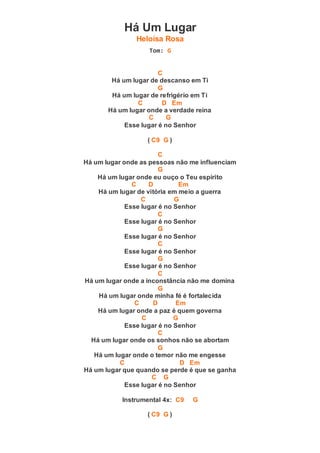 Há Um Lugar
Heloísa Rosa
Tom: G
C
Há um lugar de descanso em Ti
G
Há um lugar de refrigério em Ti
C D Em
Há um lugar onde a verdade reina
C G
Esse lugar é no Senhor
( C9 G )
C
Há um lugar onde as pessoas não me influenciam
G
Há um lugar onde eu ouço o Teu espírito
C D Em
Há um lugar de vitória em meio a guerra
C G
Esse lugar é no Senhor
C
Esse lugar é no Senhor
G
Esse lugar é no Senhor
C
Esse lugar é no Senhor
G
Esse lugar é no Senhor
C
Há um lugar onde a inconstância não me domina
G
Há um lugar onde minha fé é fortalecida
C D Em
Há um lugar onde a paz é quem governa
C G
Esse lugar é no Senhor
C
Há um lugar onde os sonhos não se abortam
G
Há um lugar onde o temor não me engesse
C D Em
Há um lugar que quando se perde é que se ganha
C G
Esse lugar é no Senhor
Instrumental 4x: C9 G
( C9 G )
 