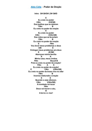 Alda Célia - Poder da Oração
Intro: D# G#/D# | D# G#/D
E
Eu creio no poder
C#m (C#/G#)
Dos joelhos que se dobram
F#m B
Eu creio no poder da oração
E
Eu creio no poder
C#m (C#m/G#)
Das mãos que se levantam
F#m B
Eu creio no poder da oração
E F#m
Vou levar meus problemas a deus
A/B E
Entregar meus problemas pra deus
E (E/G#)
Abençoar minha família
A A
Minha casa, meus irmãos
F#m Bsus4 B
Pois eu creio no poder da oração!
F#m A E
Eu creio no poder da oração!
E C#m (C#m/G#)
Eu creio no poder da brasa viva no altar
F#m B
Incenso misturado a oração
E E
Quando o anjo oferecer,
C#m (C#m/G#)
A trombeta vai tocar
F#m
Deus vai mover o céu,
B
A terra e o mar!
 