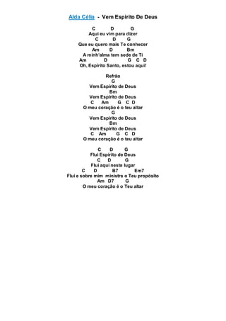 Alda Célia - Vem Espirito De Deus
C D G
Aqui eu vim para dizer
C D G
Que eu quero mais Te conhecer
Am D Bm
A minh’alma tem sede de Ti
Am D G C D
Oh, Espírito Santo, estou aqui!
Refrão
G
Vem Espírito de Deus
Bm
Vem Espírito de Deus
C Am G C D
O meu coração é o teu altar
G
Vem Espírito de Deus
Bm
Vem Espírito de Deus
C Am G C D
O meu coração é o teu altar
C D G
Flui Espírito de Deus
C D G
Flui aqui neste lugar
C D B7 Em7
Flui e sobre mim ministra o Teu propósito
Am D7 G
O meu coração é o Teu altar
 