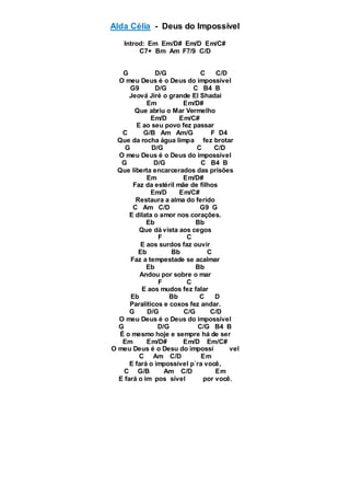 Alda Célia - Deus do Impossível
Introd: Em Em/D# Em/D Em/C#
C7+ Bm Am F7/9 C/D
G D/G C C/D
O meu Deus é o Deus do impossível
G9 D/G C B4 B
Jeová Jiré o grande El Shadai
Em Em/D#
Que abriu o Mar Vermelho
Em/D Em/C#
E ao seu povo fez passar
C G/B Am Am/G F D4
Que da rocha água limpa fez brotar
G D/G C C/D
O meu Deus é o Deus do impossível
G D/G C B4 B
Que liberta encarcerados das prisões
Em Em/D#
Faz da estéril mãe de filhos
Em/D Em/C#
Restaura a alma do ferido
C Am C/D G9 G
E dilata o amor nos corações.
Eb Bb
Que dá vista aos cegos
F C
E aos surdos faz ouvir
Eb Bb C
Faz a tempestade se acalmar
Eb Bb
Andou por sobre o mar
F C
E aos mudos fez falar
Eb Bb C D
Paralíticos e coxos fez andar.
G D/G C/G C/D
O meu Deus é o Deus do impossível
G D/G C/G B4 B
É o mesmo hoje e sempre há de ser
Em Em/D# Em/D Em/C#
O meu Deus é o Desu do impossí vel
C Am C/D Em
E fará o impossível p`ra você,
C G/B Am C/D Em
E fará o im pos sível por você.
 