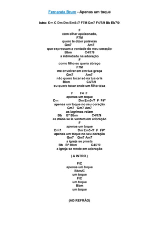 Fernanda Brum - Apenas um toque
intro: Dm C Dm Dm Em5-/7 F7M Cm7 F4/7/9 Bb Eb7/9
F
com olhar apaixonado,
F7M
quero te dizer palavras
Gm7 Am7
que expressam a vontade do meu coração
Bbm C4/7/9
a intimidade na adoração
F
como filho eu quero abraço
F7M
me envolver em em tua graça
Gm7 Am7
não quero tocar só na tua orla
Bbm C4/7/9
eu quero tocar onde um filho toca
F F4 F
apenas um toque
Dm Dm Em5-/7 F F#º
apenas um toque no seu coração
Gm7 Gm7 Am7
as lagrimas rolam
Bb Bº Bbm C4/7/9
as mãos se le vantam em adoração
F
apenas um toque
Dm7 Dm Em5-/7 F F#º
apenas um toque no seu coração
Gm7 Gm7 Am7
a igreja se prosta
Bb Bº Bbm C4/7/9
a igreja se rende em adoração
( A INTRO )
F/C
apenas um toque
Bbm/C
um toque
F/C
um toque
Bbm
um toque
(AO REFRÃO)
 