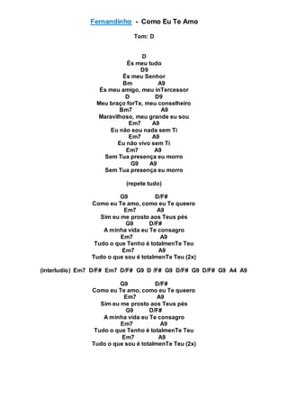 Fernandinho - Como Eu Te Amo
Tom: D
D
És meu tudo
D9
És meu Senhor
Bm A9
És meu amigo, meu inTercessor
D D9
Meu braço forTe, meu conselheiro
Bm7 A9
Maravilhoso, meu grande eu sou
Em7 A9
Eu não sou nada sem Ti
Em7 A9
Eu não vivo sem Ti
Em7 A9
Sem Tua presença eu morro
G9 A9
Sem Tua presença eu morro
(repete tudo)
G9 D/F#
Como eu Te amo, como eu Te queero
Em7 A9
Sim eu me prosto aos Teus pés
G9 D/F#
A minha vida eu Te consagro
Em7 A9
Tudo o que Tenho é totalmenTe Teu
Em7 A9
Tudo o que sou é totalmenTe Teu (2x)
(interludio) Em7 D/F# Em7 D/F# G9 D /F# G9 D/F# G9 D/F# G9 A4 A9
G9 D/F#
Como eu Te amo, como eu Te queero
Em7 A9
Sim eu me prosto aos Teus pés
G9 D/F#
A minha vida eu Te consagro
Em7 A9
Tudo o que Tenho é totalmenTe Teu
Em7 A9
Tudo o que sou é totalmenTe Teu (2x)
 