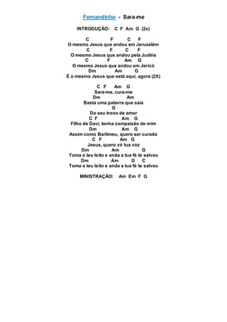 Fernandinho - Sara-me
INTRODUÇÃO: C F Am G (2x)
C F C F
O mesmo Jesus que andou em Jerusalém
C F C F
O mesmo Jesus que andou pela Judéia
C F Am G
O mesmo Jesus que andou em Jericó
Dm Am G
É o mesmo Jesus que está aqui, agora (2X)
C F Am G
Sara-me, cura-me
Dm Am
Basta uma palavra que saia
G
Do seu trono de amor
C F Am G
Filho de Davi, tenha compaixão de mim
Dm Am G
Assim como Bartimeu, quero ser curado
C F Am G
Jesus, quero vir tua voz
Dm Am G
Toma o teu leito e anda a tua fé te salvou
Dm Am G C
Toma o teu leito e anda a tua fé te salvou
MINISTRAÇÃO: Am Em F G
 