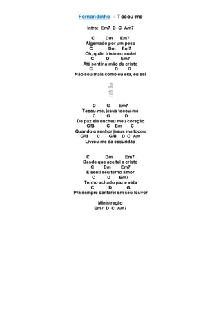 Fernandinho - Tocou-me
Intro: Em7 D C Am7
C Dm Em7
Algemado por um peso
C Dm Em7
Oh, quão triste eu andei
C D Em7
Até sentir a mão de cristo
C D G
Não sou mais como eu era, eu sei
D G Em7
Tocou-me, jesus tocou-me
C G D
De paz ele encheu meu coração
G/B C Bm C
Quando o senhor jesus me tocou
G/B C G/B D C Am
Livrou-me da escuridão
C Dm Em7
Desde que aceitei a cristo
C Dm Em7
E senti seu terno amor
C D Em7
Tenho achado paz e vida
C D G
Pra sempre cantarei em seu louvor
Ministração
Em7 D C Am7
 